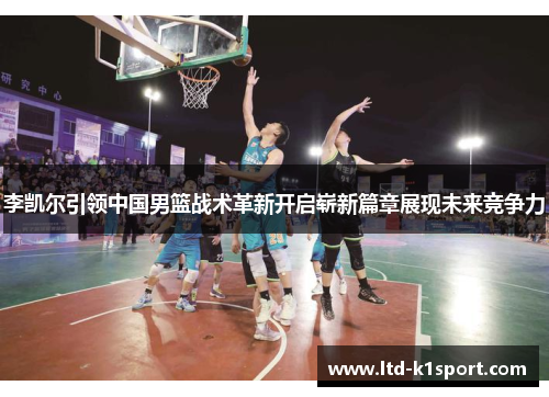 李凯尔引领中国男篮战术革新开启崭新篇章展现未来竞争力