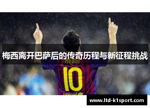 梅西离开巴萨后的传奇历程与新征程挑战