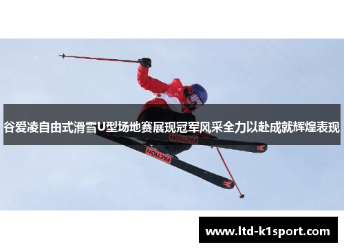 谷爱凌自由式滑雪U型场地赛展现冠军风采全力以赴成就辉煌表现