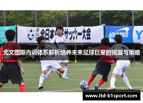 尤文图斯青训体系解析培养未来足球巨星的摇篮与策略
