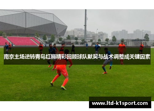 南京主场逆转青岛红狮精彩回顾球队默契与战术调整成关键因素